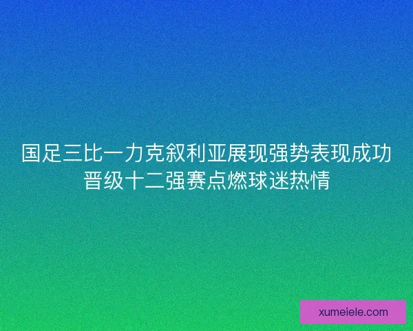 国足三比一力克叙利亚展现强势表现成功晋级十二强赛点燃球迷热情