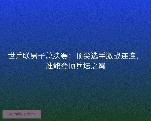 世乒联男子总决赛：顶尖选手激战连连，谁能登顶乒坛之巅