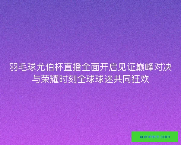 羽毛球尤伯杯直播全面开启见证巅峰对决与荣耀时刻全球球迷共同狂欢