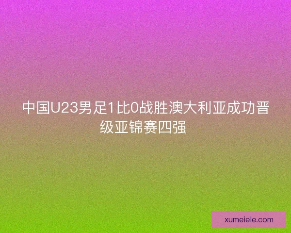 中国U23男足1比0战胜澳大利亚成功晋级亚锦赛四强 