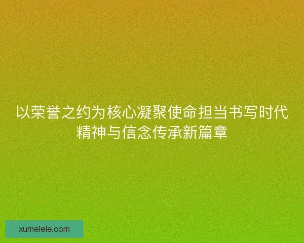 以荣誉之约为核心凝聚使命担当书写时代精神与信念传承新篇章